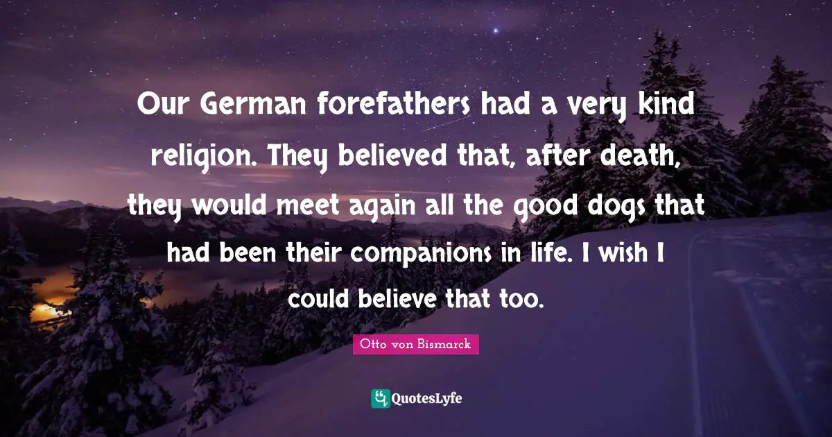 Our German forefathers had a very kind religion. They believed that, after death, they would meet again all the good dogs that had been their companions in life. I wish I could believe that too.