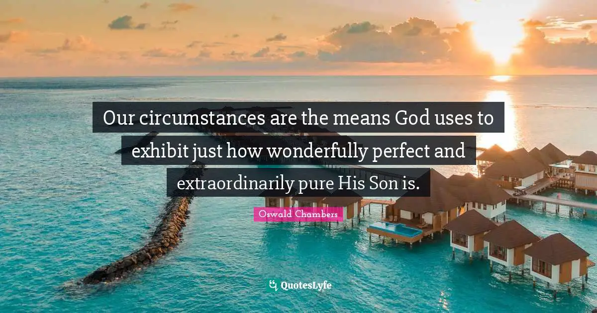 Our circumstances are the means God uses to exhibit just how wonderfully perfect and extraordinarily pure His Son is.