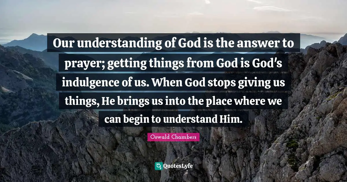 Our understanding of God is the answer to prayer; getting things from God is God's indulgence of us. When God stops giving us things, He brings us into the place where we can begin to understand Him.
