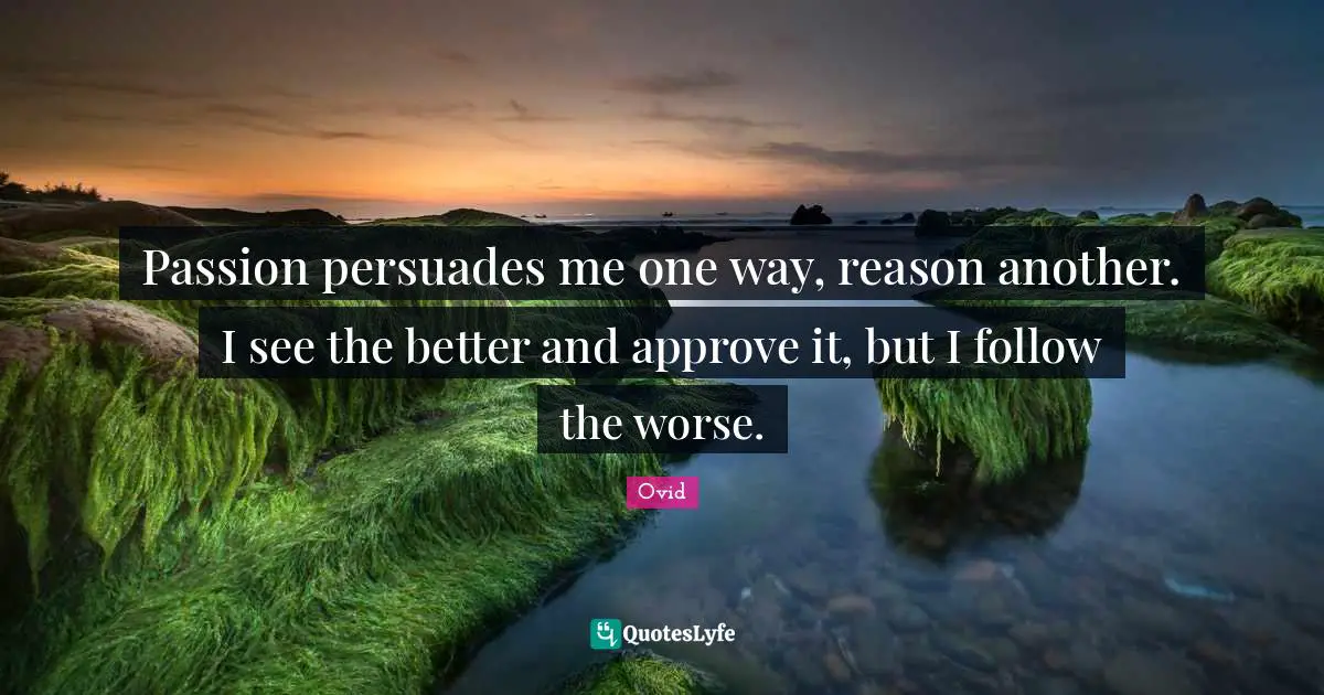 Passion persuades me one way, reason another. I see the better and approve it, but I follow the worse.