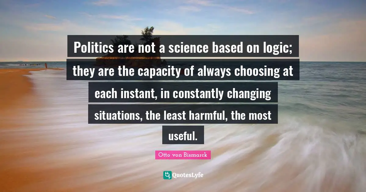 Otto Von Bismarck Quotes: "Politics are not a science based on logic; they are the capacity of always choosing at each instant, in constantly changing situations, the least harmful, the most useful."