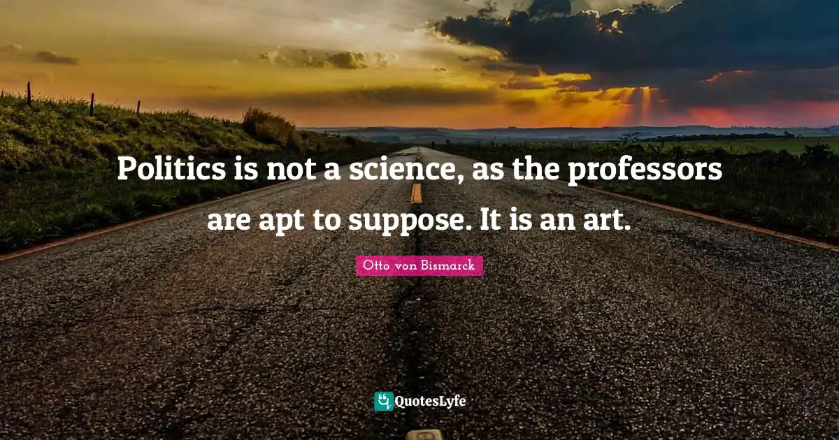 Politics is not a science, as the professors are apt to suppose. It is an art.