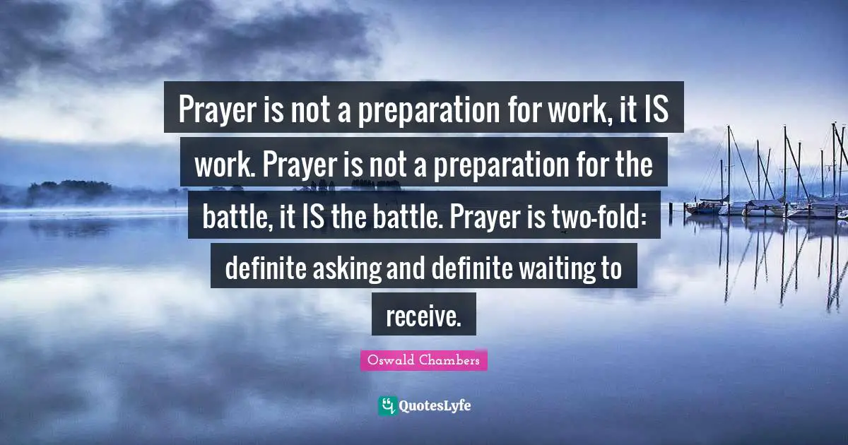 Prayer is not a preparation for work, it IS work. Prayer is not a preparation for the battle, it IS the battle. Prayer is two-fold: definite asking and definite waiting to receive.