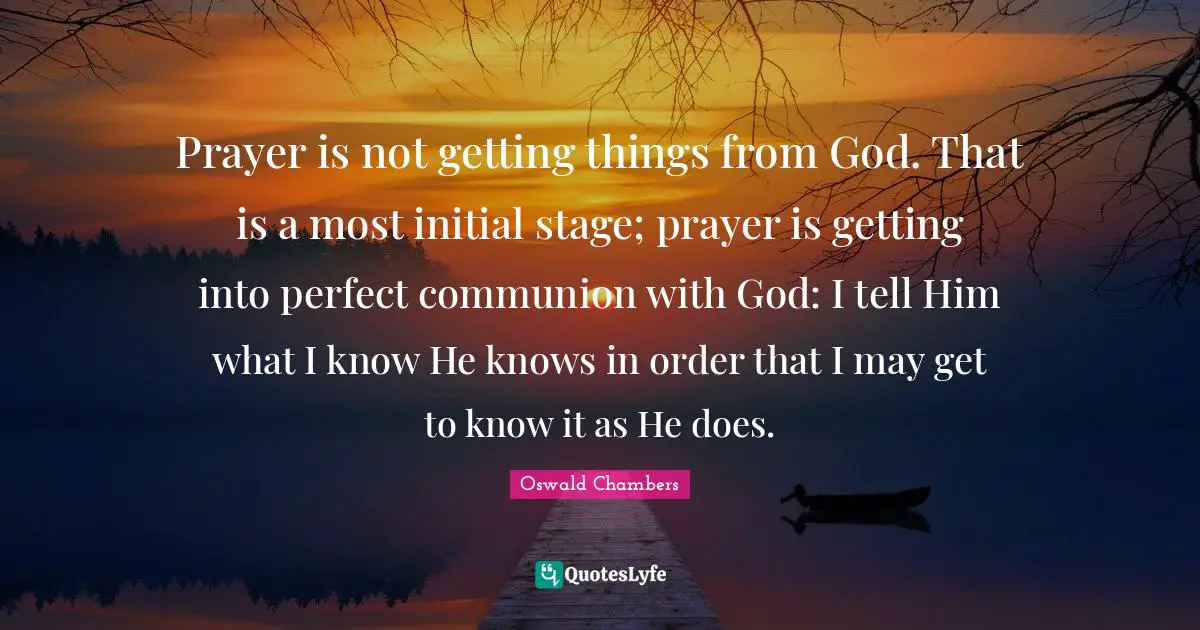 Communion Quotes: "Prayer is not getting things from God. That is a most initial stage; prayer is getting into perfect communion with God: I tell Him what I know He knows in order that I may get to know it as He does."
