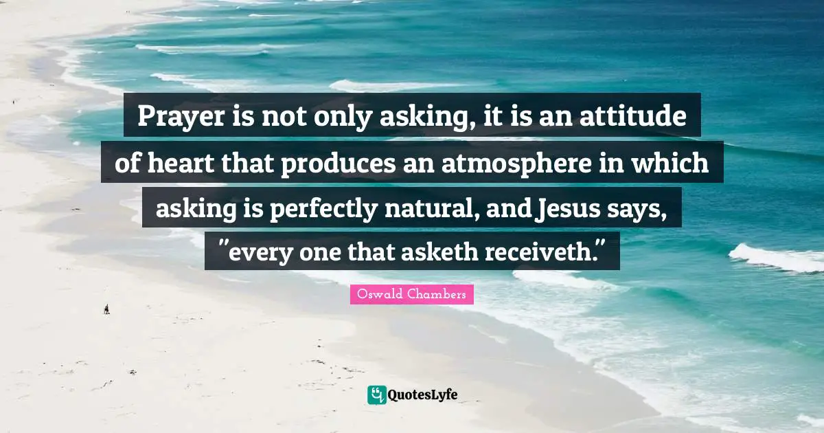 Prayer is not only asking, it is an attitude of heart that produces an atmosphere in which asking is perfectly natural, and Jesus says, "every one that asketh receiveth."