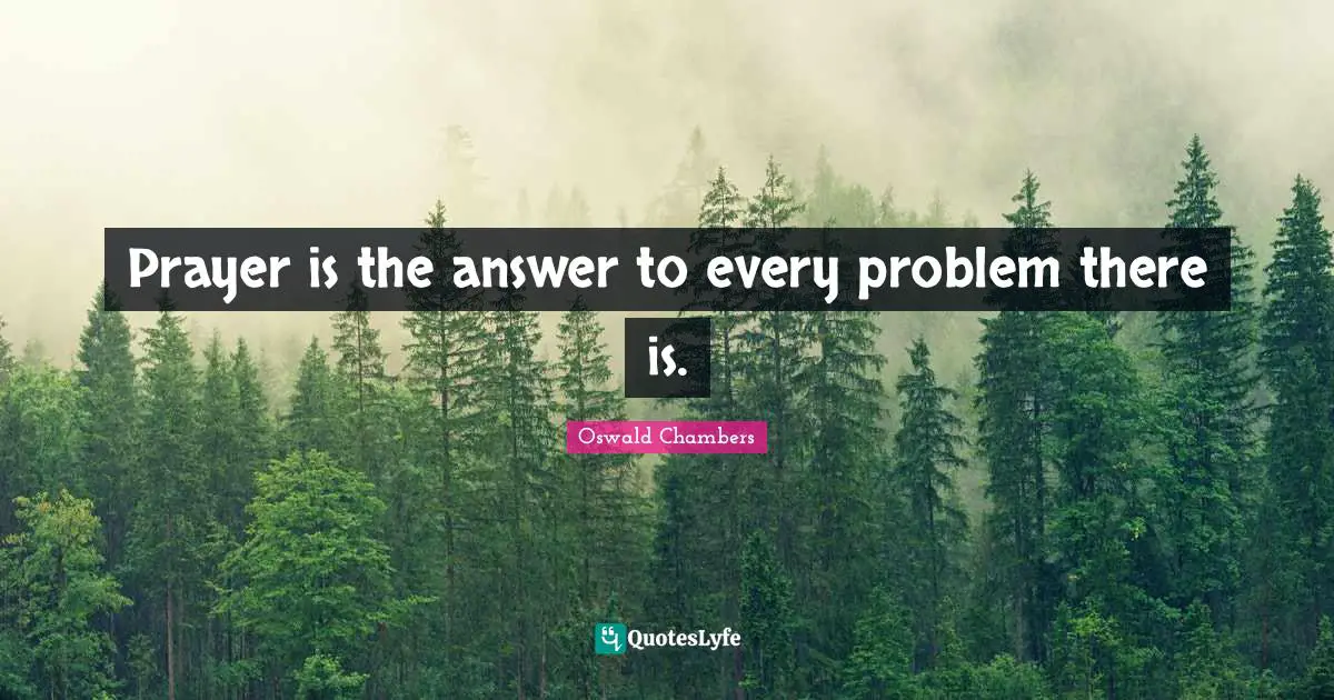 Prayer is the answer to every problem there is.