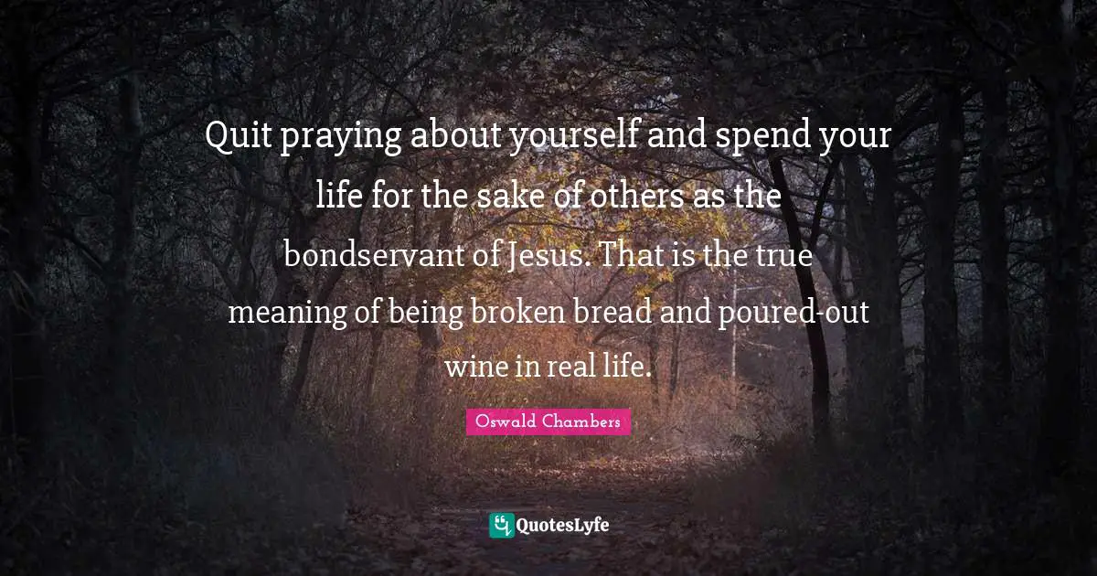 True Meaning Quotes: "Quit praying about yourself and spend your life for the sake of others as the bondservant of Jesus. That is the true meaning of being broken bread and poured-out wine in real life."