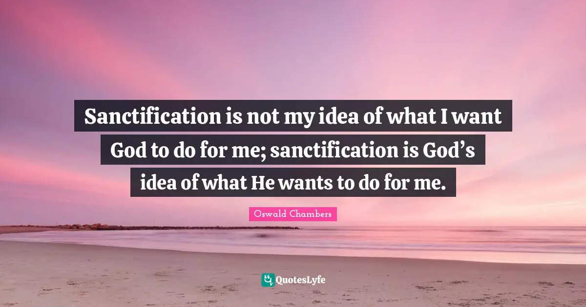 Sanctification is not my idea of what I want God to do for me; sanctification is God’s idea of what He wants to do for me.