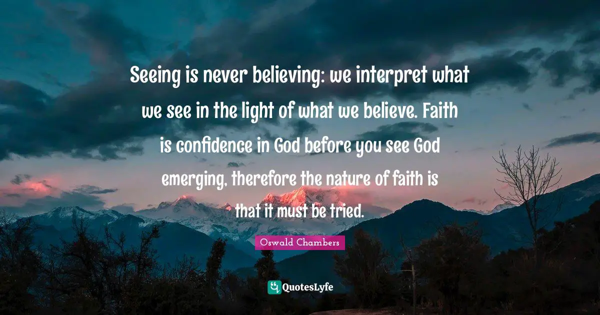 Seeing is never believing: we interpret what we see in the light of what we believe. Faith is confidence in God before you see God emerging, therefore the nature of faith is that it must be tried.