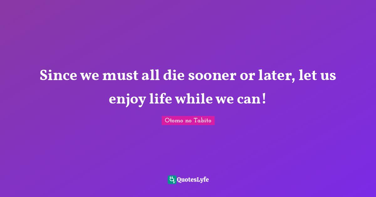 Since we must all die sooner or later, let us enjoy life while we can!