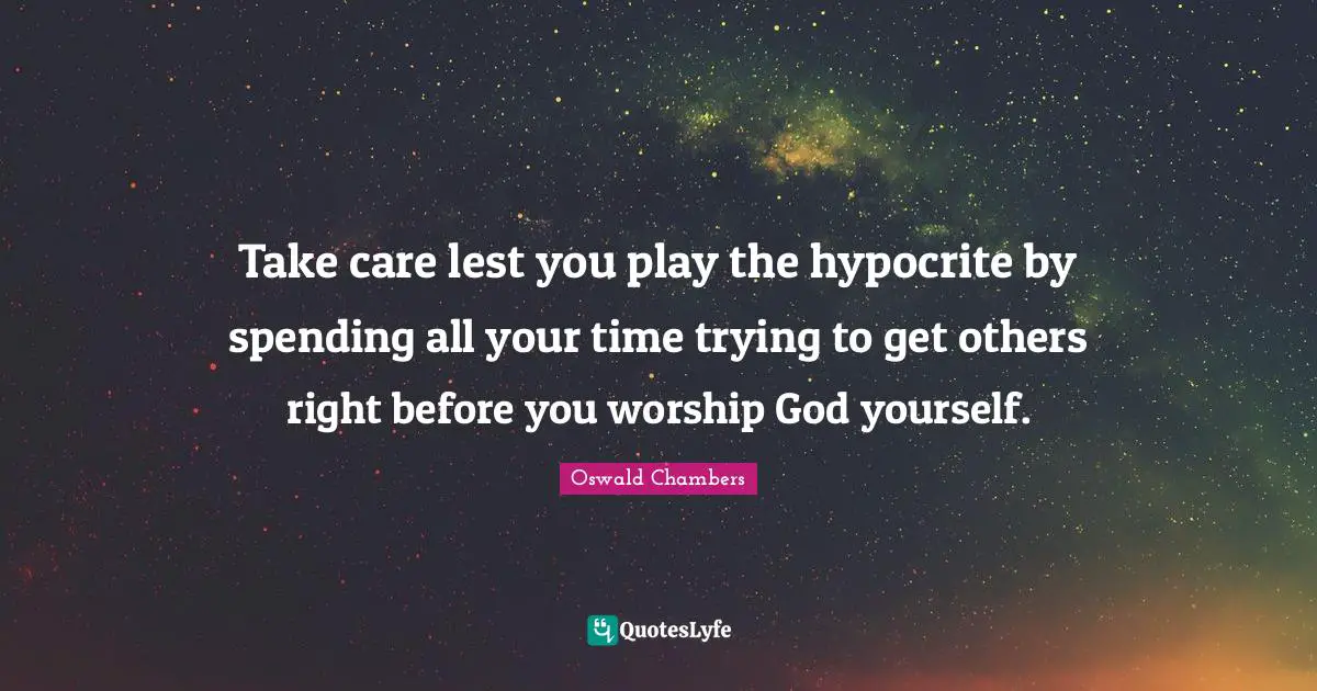 Take care lest you play the hypocrite by spending all your time trying to get others right before you worship God yourself.