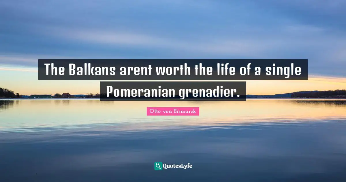Otto Von Bismarck Quotes: "The Balkans arent worth the life of a single Pomeranian grenadier."