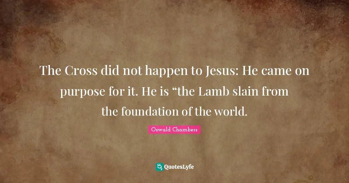 The Cross did not happen to Jesus: He came on purpose for it. He is “the Lamb slain from the foundation of the world.
