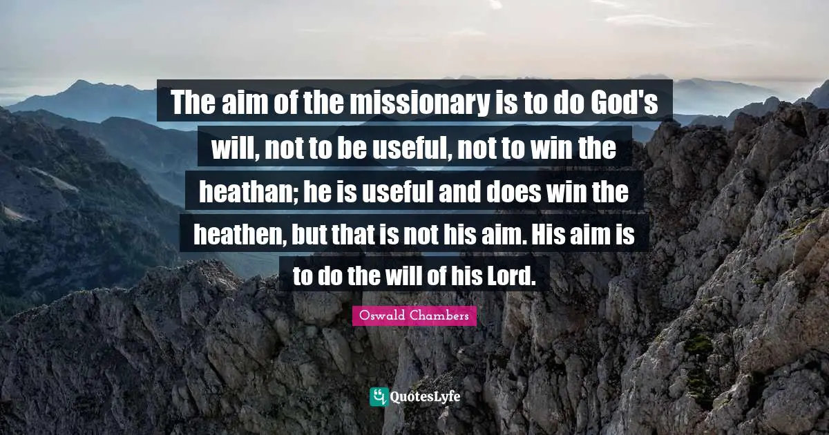 The aim of the missionary is to do God's will, not to be useful, not to win the heathan; he is useful and does win the heathen, but that is not his aim. His aim is to do the will of his Lord.