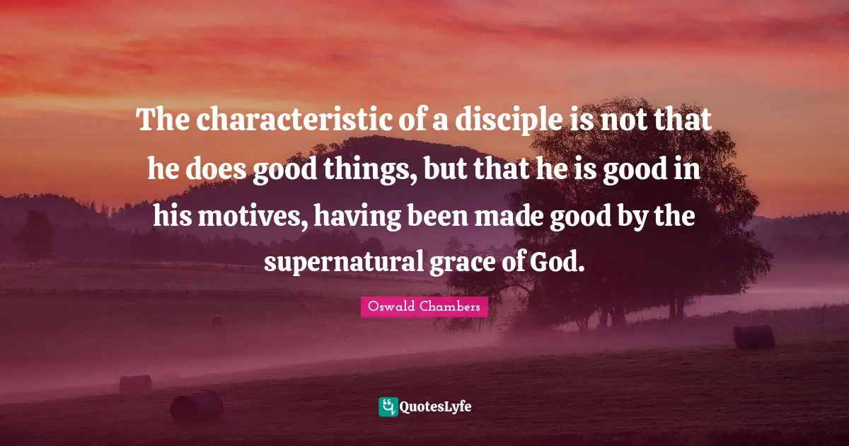 The characteristic of a disciple is not that he does good things, but that he is good in his motives, having been made good by the supernatural grace of God.