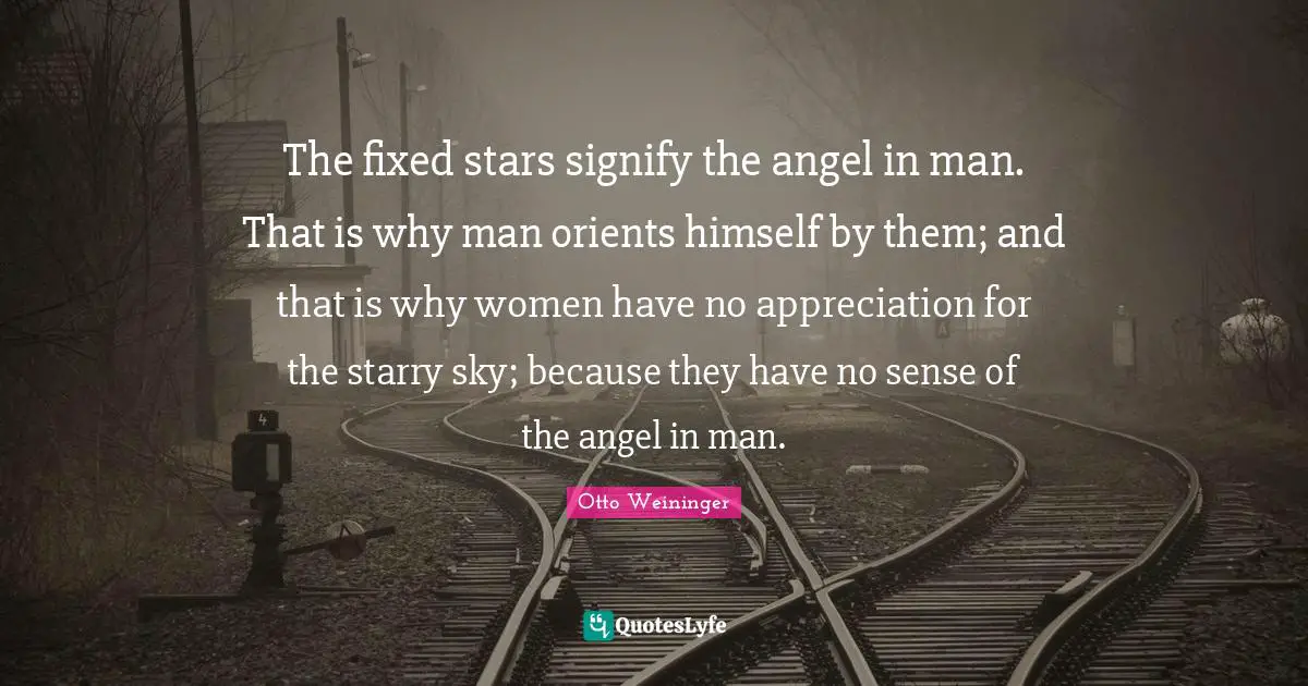 Otto Weininger Quotes: "The fixed stars signify the angel in man. That is why man orients himself by them; and that is why women have no appreciation for the starry sky; because they have no sense of the angel in man."