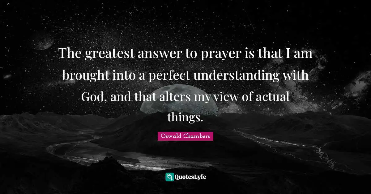The greatest answer to prayer is that I am brought into a perfect understanding with God, and that alters my view of actual things.