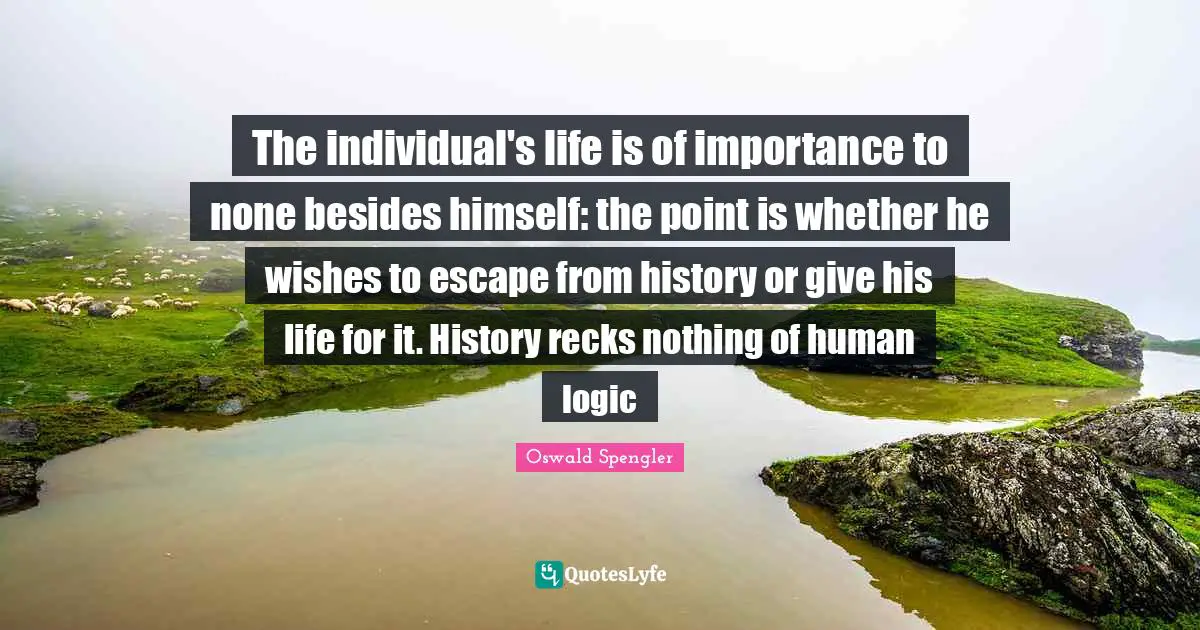 Oswald Spengler Quotes: "The individual's life is of importance to none besides himself: the point is whether he wishes to escape from history or give his life for it. History recks nothing of human logic"