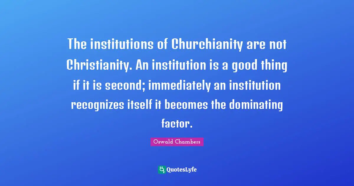 The institutions of Churchianity are not Christianity. An institution is a good thing if it is second; immediately an institution recognizes itself it becomes the dominating factor.