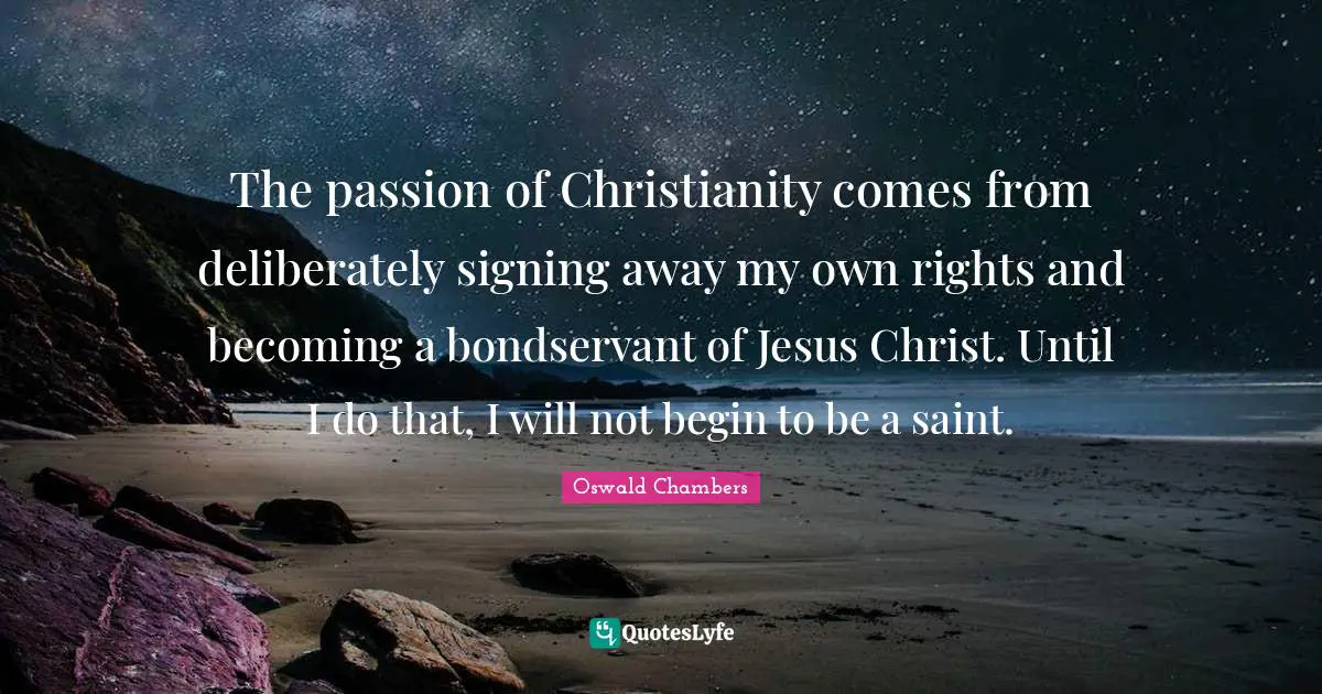 The passion of Christianity comes from deliberately signing away my own rights and becoming a bondservant of Jesus Christ. Until I do that, I will not begin to be a saint.