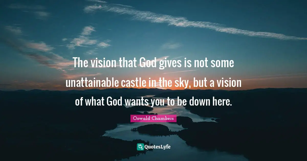 The vision that God gives is not some unattainable castle in the sky, but a vision of what God wants you to be down here.