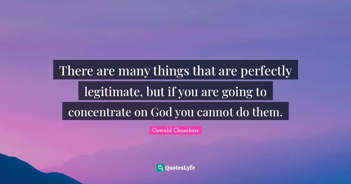 There are many things that are perfectly legitimate, but if you are going to concentrate on God you cannot do them.