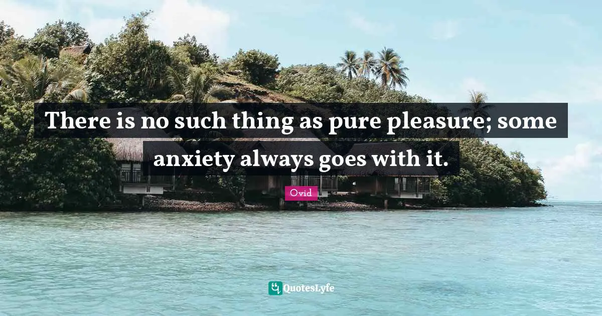 There is no such thing as pure pleasure; some anxiety always goes with it.