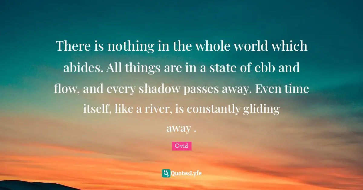 There is nothing in the whole world which abides. All things are in a state of ebb and flow, and every shadow passes away. Even time itself, like a river, is constantly gliding away .