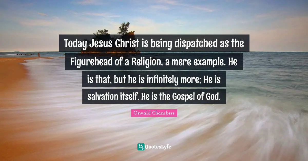 Today Jesus Christ is being dispatched as the Figurehead of a Religion, a mere example. He is that, but he is infinitely more; He is salvation itself, He is the Gospel of God.
