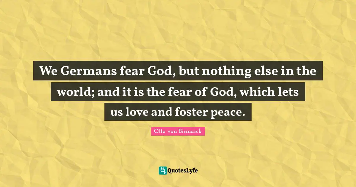 We Germans fear God, but nothing else in the world; and it is the fear of God, which lets us love and foster peace.