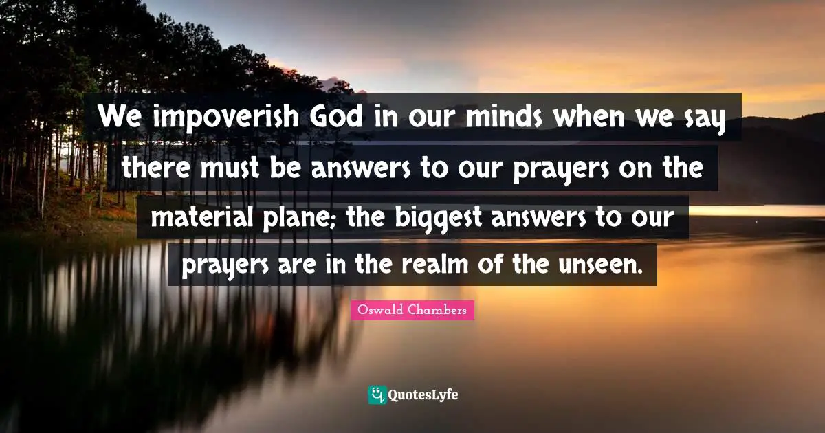 Prayers Quotes: "We impoverish God in our minds when we say there must be answers to our prayers on the material plane; the biggest answers to our prayers are in the realm of the unseen."
