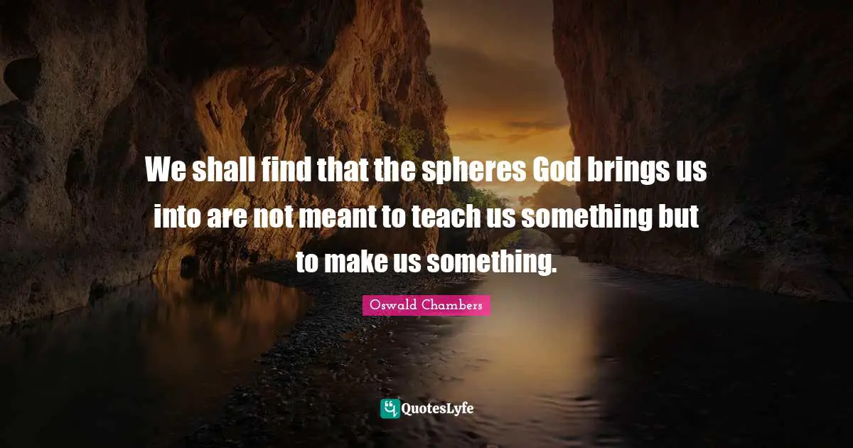 We shall find that the spheres God brings us into are not meant to teach us something but to make us something.