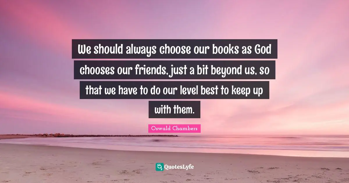 We should always choose our books as God chooses our friends, just a bit beyond us, so that we have to do our level best to keep up with them.