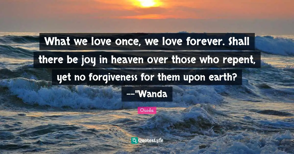 What we love once, we love forever. Shall there be joy in heaven over those who repent, yet no forgiveness for them upon earth? --"Wanda