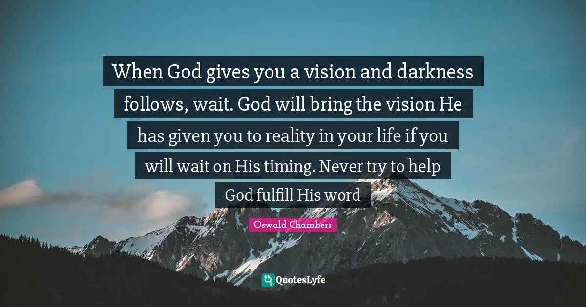 When God gives you a vision and darkness follows, wait. God will bring the vision He has given you to reality in your life if you will wait on His timing. Never try to help God fulfill His word