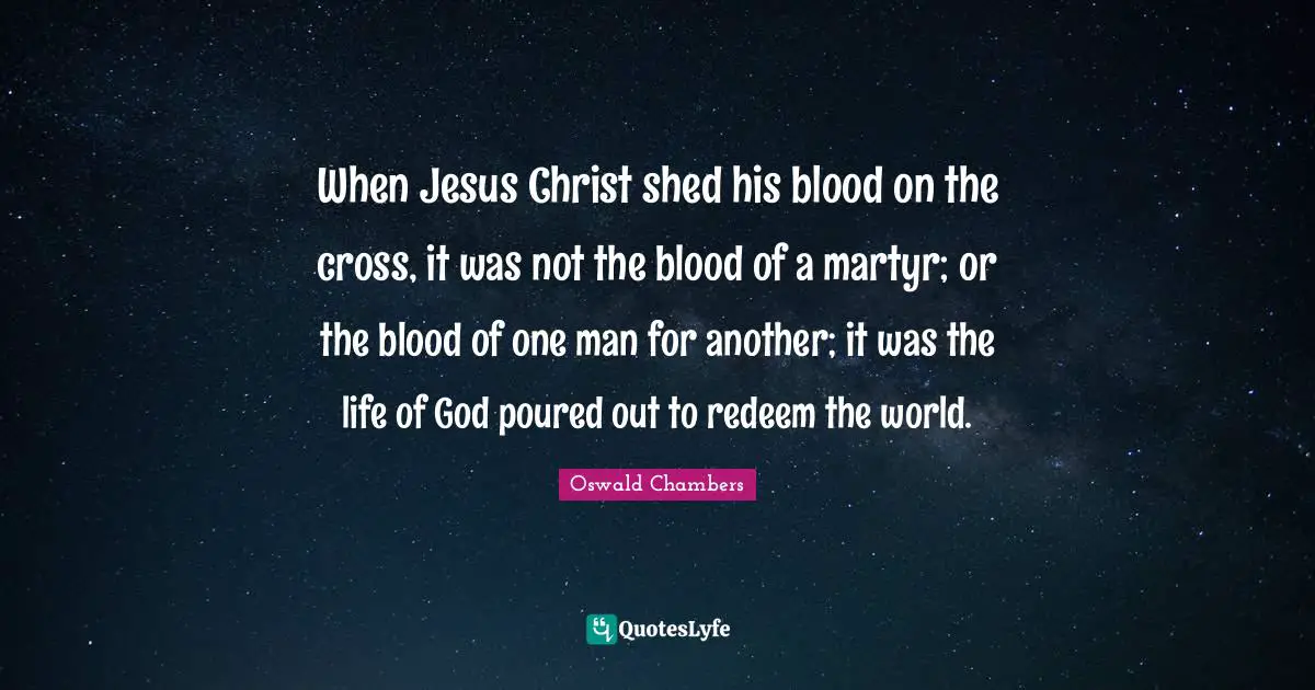 When Jesus Christ shed his blood on the cross, it was not the blood of a martyr; or the blood of one man for another; it was the life of God poured out to redeem the world.