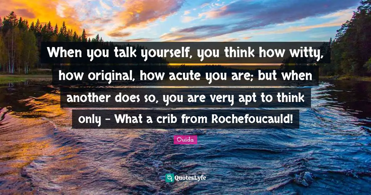 Ouida Quotes: "When you talk yourself, you think how witty, how original, how acute you are; but when another does so, you are very apt to think only - What a crib from Rochefoucauld!"