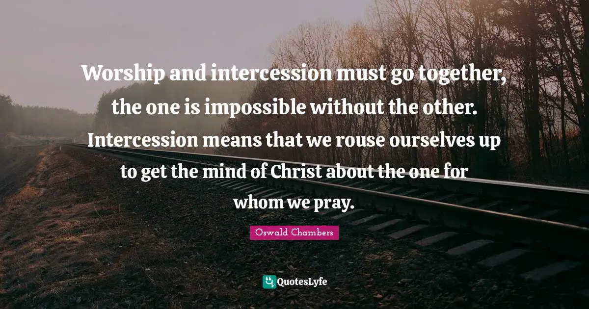 Worship and intercession must go together, the one is impossible without the other. Intercession means that we rouse ourselves up to get the mind of Christ about the one for whom we pray.