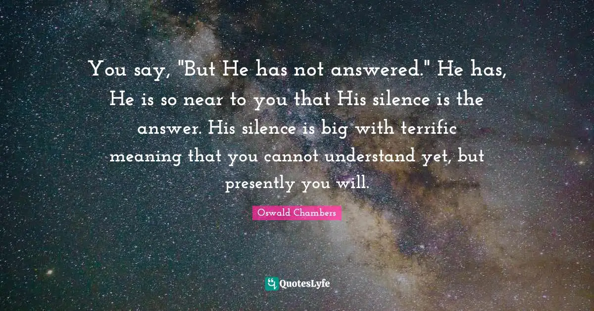 You say, "But He has not answered." He has, He is so near to you that His silence is the answer. His silence is big with terrific meaning that you cannot understand yet, but presently you will.