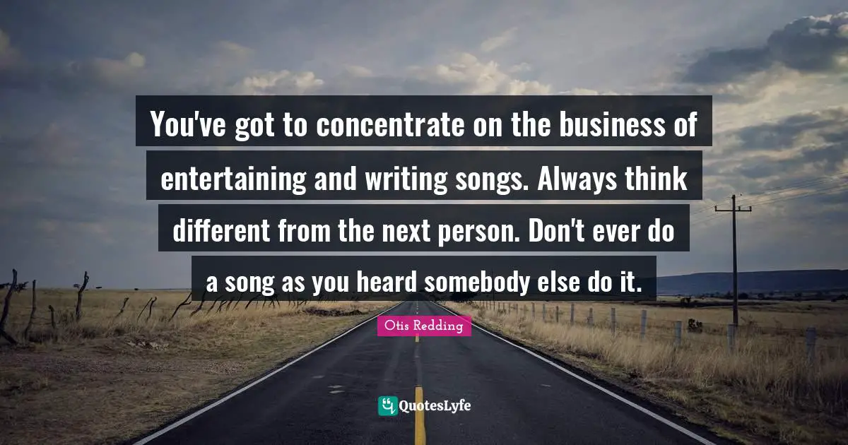 You've got to concentrate on the business of entertaining and writing songs. Always think different from the next person. Don't ever do a song as you heard somebody else do it.