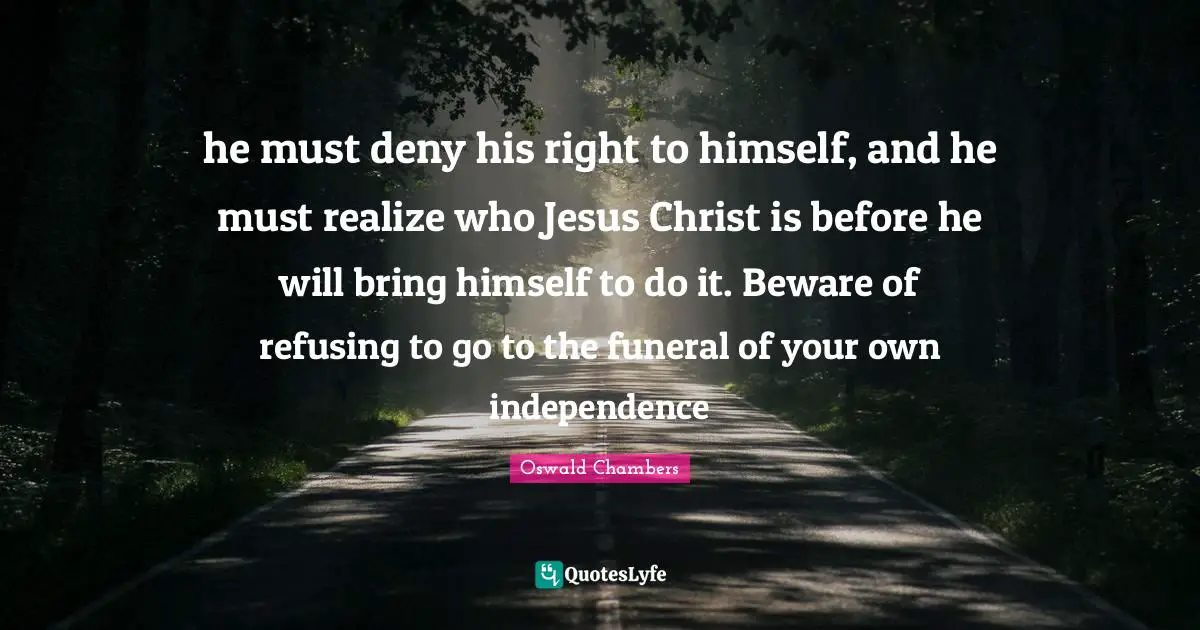 he must deny his right to himself, and he must realize who Jesus Christ is before he will bring himself to do it. Beware of refusing to go to the funeral of your own independence