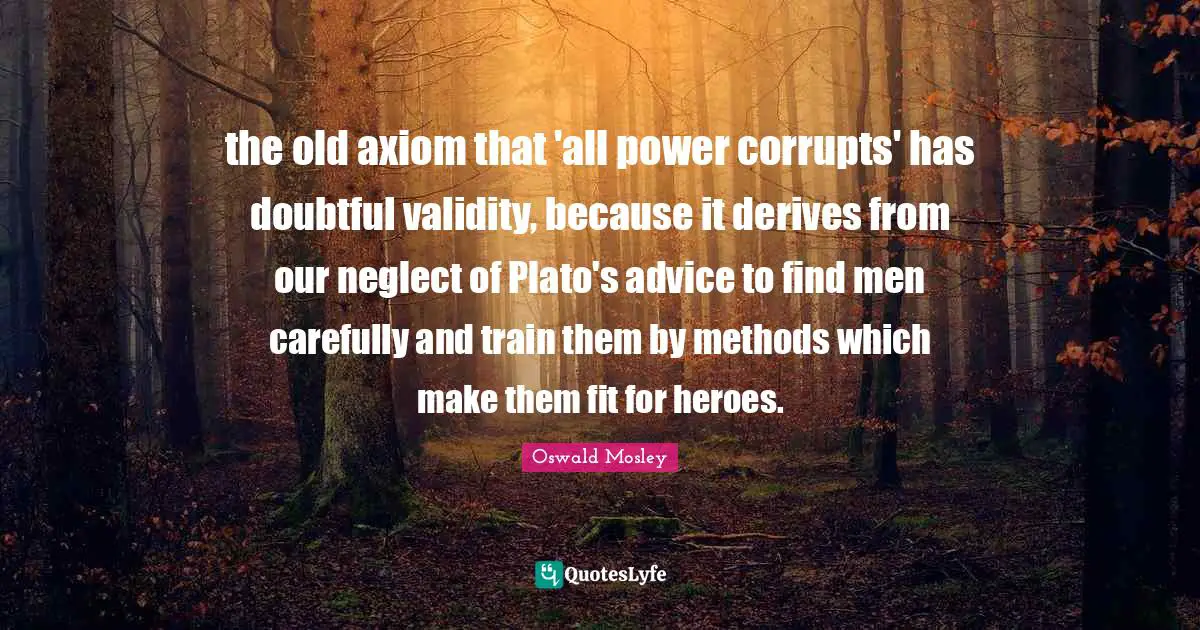 Oswald Mosley Quotes: the old axiom that 'all power corrupts' has doubtful validity, because it derives from our neglect of Plato's advice to find men carefully and train them by methods which make them fit for heroes.