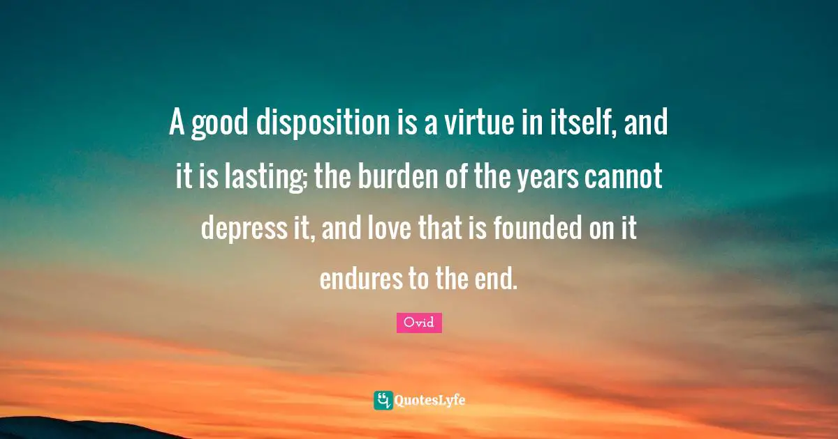 Disposition Quotes: "A good disposition is a virtue in itself, and it is lasting; the burden of the years cannot depress it, and love that is founded on it endures to the end."