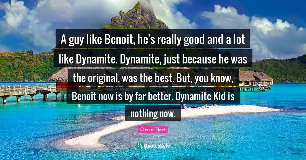 Owen Hart Quotes: "A guy like Benoit, he's really good and a lot like Dynamite. Dynamite, just because he was the original, was the best. But, you know, Benoit now is by far better. Dynamite Kid is nothing now."