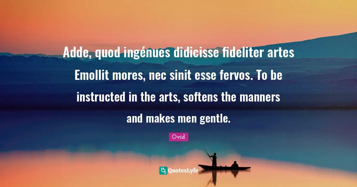 Adde, quod ingénues didicisse fideliter artes Emollit mores, nec sinit esse fervos. To be instructed in the arts, softens the manners and makes men gentle.