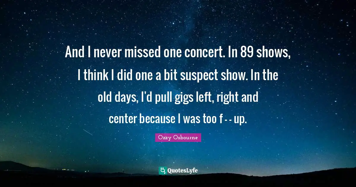 And I never missed one concert. In 89 shows, I think I did one a bit suspect show. In the old days, I'd pull gigs left, right and center because I was too f - - up.