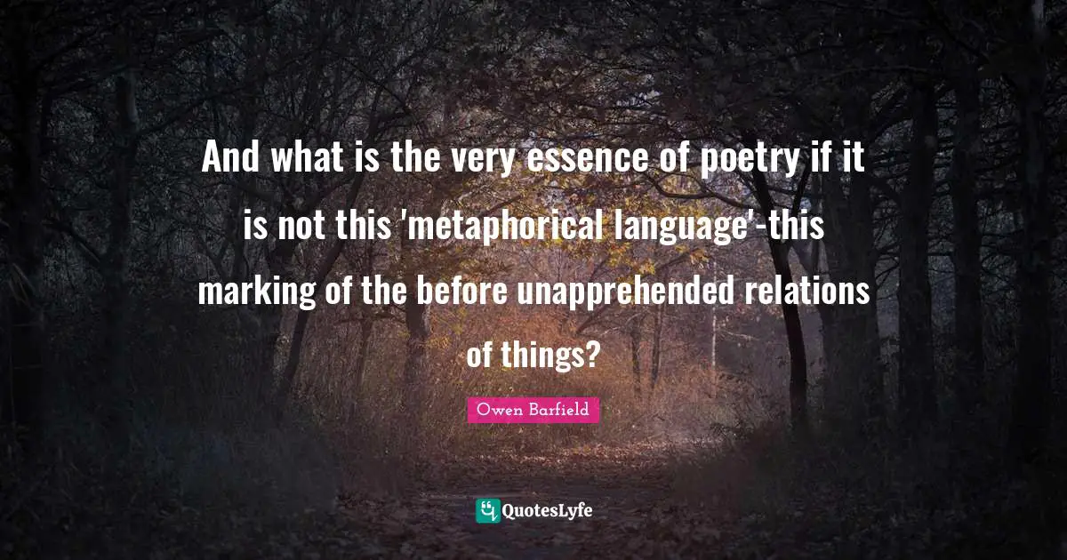 Owen Barfield Quotes: "And what is the very essence of poetry if it is not this 'metaphorical language'-this marking of the before unapprehended relations of things?"