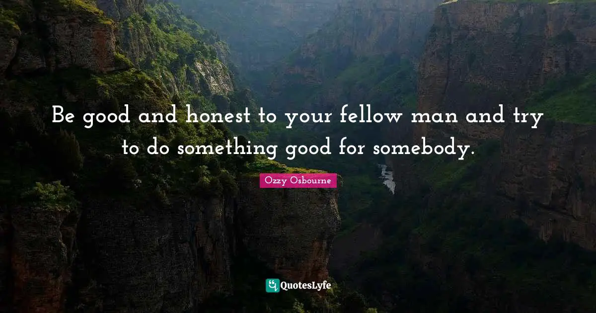 Be good and honest to your fellow man and try to do something good for somebody.