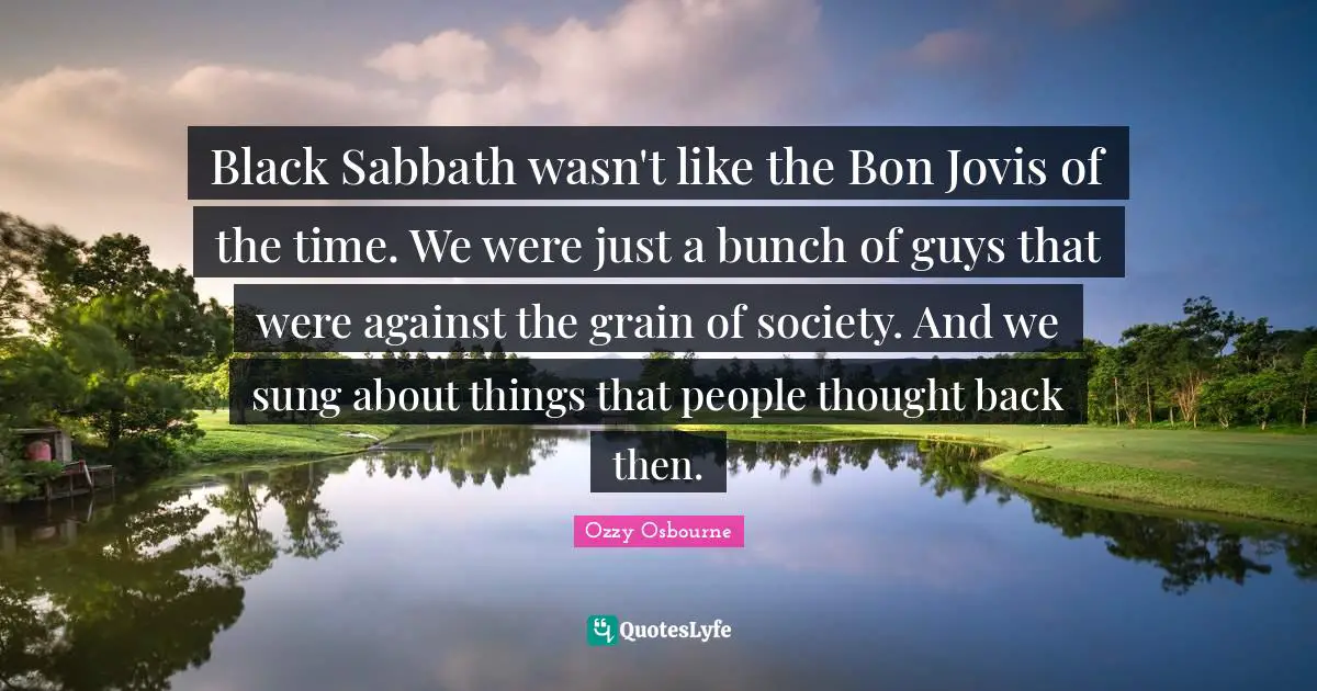 Black Sabbath wasn't like the Bon Jovis of the time. We were just a bunch of guys that were against the grain of society. And we sung about things that people thought back then.