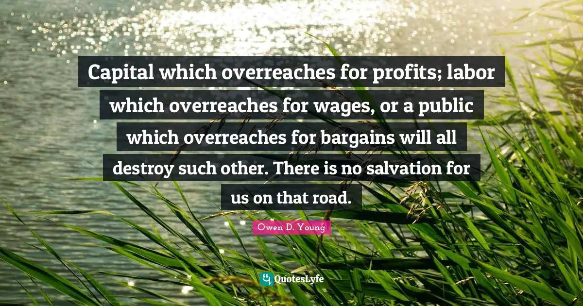Capital which overreaches for profits; labor which overreaches for wages, or a public which overreaches for bargains will all destroy such other. There is no salvation for us on that road.